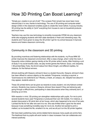 How 3D Printing Can Boost Learning?
"Simply put, creation is an act of will." This Jurassic Park remark has never been more
relevant than it is now, thanks to technology. The use of 3D printing and computer-aided
design (CAD) in the classroom enables pupils to create like never before. A young industry,
3D printing has the ability to "print" everything from houses to cars to household products
and much more.
Teachers may use this new technology to smoothly incorporate STEM into any classroom
while also engaging students with their state standards in fresh and interesting ways. My
students and I have grown to enjoy the 3D printer I got for my school because it improves
lessons and fosters classroom community.
Community in the classroom and 3D printing
By providing incentives and fostering relationships with the students, my Prusa MINI 3D
printer improves the classroom environment. After a class change, when I enter the room, I
frequently notice children gazing intently at the 3D printer while it works. After finishing a unit
of study in my social studies class, we play review games like Kahoot, Quizz, and Jeopardy.
I 3D-printed Baby Yoda, the Ammit statue from Moon Knight, and different reptiles, for
instance, for the Kahoot winners.
Almost anything with Dwayne Johnson's face is a student favourite. Dwayne Johnson's face
has been affixed to various objects on the website Thingiverse, including a squirrel, a
Tyrannosaurus rex (referred to as T-Rocks), a hawk, an octopus, etc. Despite how absurd it
may appear, students adore it.
These 3D printed items can be given as rewards to every student, not only Kahoot contest
winners. Students may receive a Dwayne Johnson face reward if they are behaving well,
going through a difficult time, participating in class discussions when they ordinarily don't, or
showing up on time.
With rewards in mind, 3D printing can strengthen relationships with pupils. For me to print,
several students have used Thingiverse or produced their own 3D models. For instance, a
student discovered a 3D skink item at her house, which also happened to be one of her pets.
I printed the file for her after she sent it to me. She was thrilled when I gave her the skink
because it was something incredibly easy for me to do. Another kid wanted to print a
mallard, so he located the file, emailed it to me, and we all put it on the 3D printer together.
We have been publishing many anime-related items because many pupils are anime fans.
The likelihood that my pupils will work harder in class increases if we can collaborate and
interact positively.
 