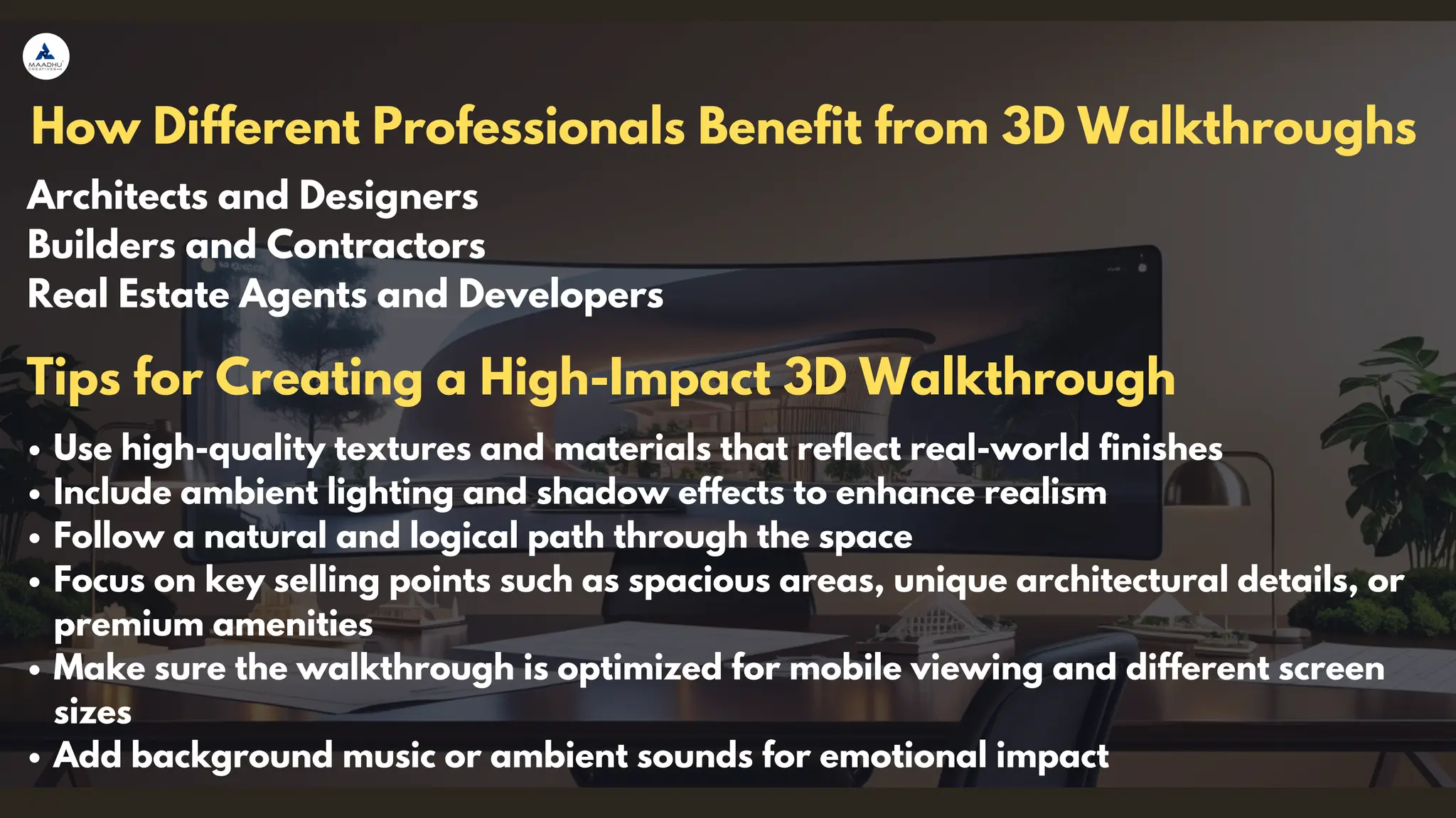 How Different Professionals Benefit from 3D Walkthroughs
Architects and Designers
Builders and Contractors
Real Estate Agents and Developers
Use high-quality textures and materials that reflect real-world finishes
Include ambient lighting and shadow effects to enhance realism
Follow a natural and logical path through the space
Focus on key selling points such as spacious areas, unique architectural details, or
premium amenities
Make sure the walkthrough is optimized for mobile viewing and different screen
sizes
Add background music or ambient sounds for emotional impact
Tips for Creating a High-Impact 3D Walkthrough
 