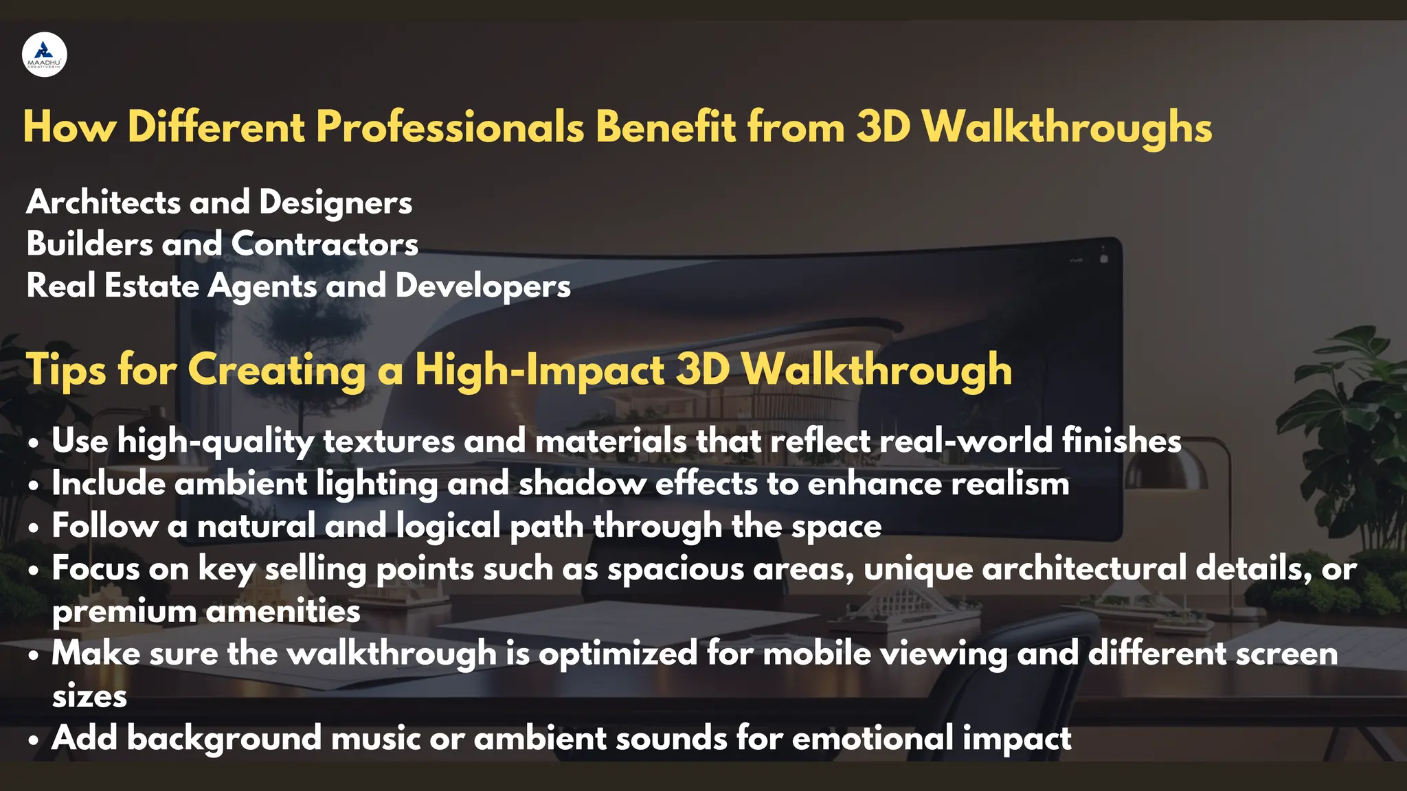 How Different Professionals Benefit from 3D Walkthroughs
Architects and Designers
Builders and Contractors
Real Estate Agents and Developers
Use high-quality textures and materials that reflect real-world finishes
Include ambient lighting and shadow effects to enhance realism
Follow a natural and logical path through the space
Focus on key selling points such as spacious areas, unique architectural details, or
premium amenities
Make sure the walkthrough is optimized for mobile viewing and different screen
sizes
Add background music or ambient sounds for emotional impact
Tips for Creating a High-Impact 3D Walkthrough
 