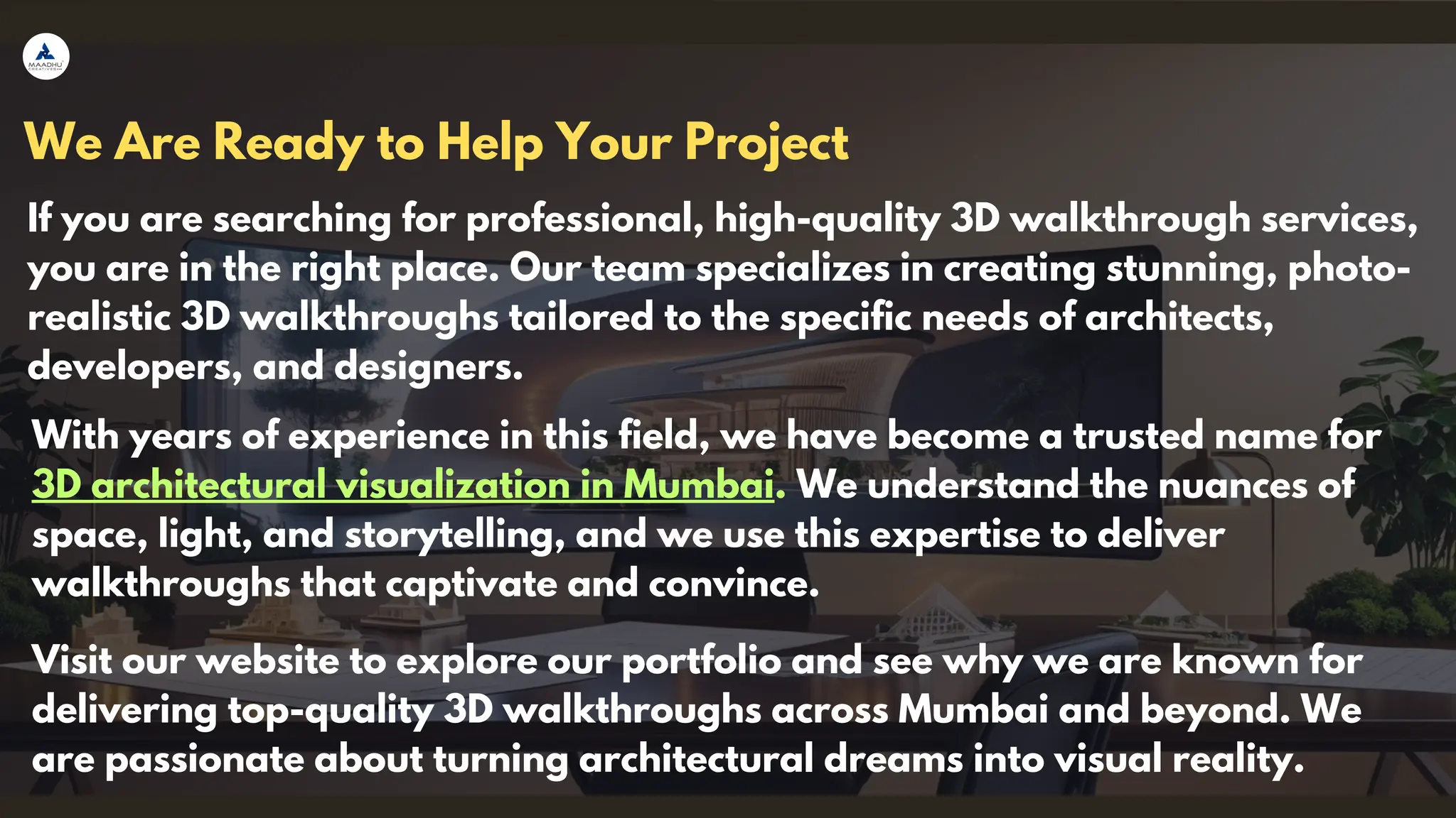 We Are Ready to Help Your Project
If you are searching for professional, high-quality 3D walkthrough services,
you are in the right place. Our team specializes in creating stunning, photo-
realistic 3D walkthroughs tailored to the specific needs of architects,
developers, and designers.
With years of experience in this field, we have become a trusted name for
3D architectural visualization in Mumbai. We understand the nuances of
space, light, and storytelling, and we use this expertise to deliver
walkthroughs that captivate and convince.
Visit our website to explore our portfolio and see why we are known for
delivering top-quality 3D walkthroughs across Mumbai and beyond. We
are passionate about turning architectural dreams into visual reality.
 