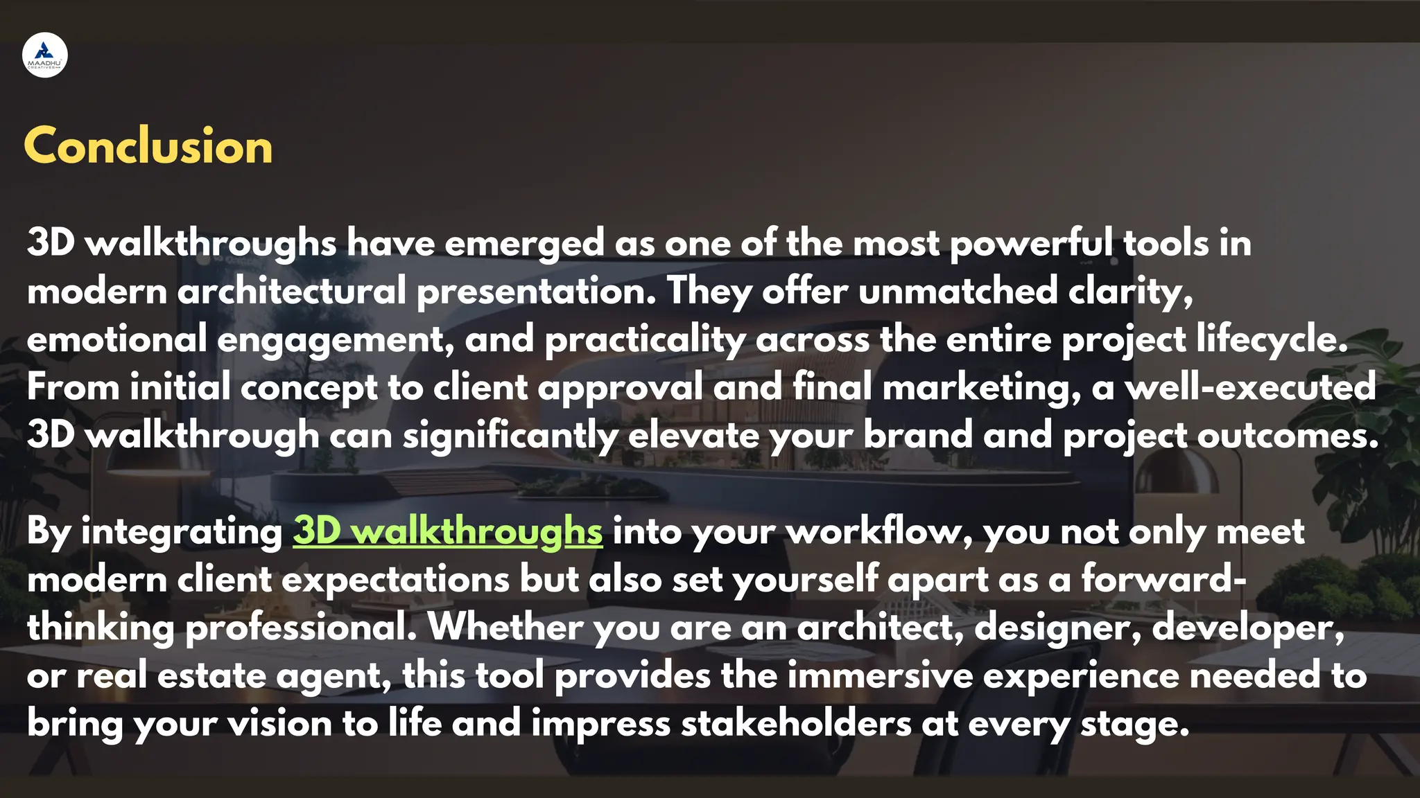 Conclusion
3D walkthroughs have emerged as one of the most powerful tools in
modern architectural presentation. They offer unmatched clarity,
emotional engagement, and practicality across the entire project lifecycle.
From initial concept to client approval and final marketing, a well-executed
3D walkthrough can significantly elevate your brand and project outcomes.
By integrating 3D walkthroughs into your workflow, you not only meet
modern client expectations but also set yourself apart as a forward-
thinking professional. Whether you are an architect, designer, developer,
or real estate agent, this tool provides the immersive experience needed to
bring your vision to life and impress stakeholders at every stage.
 