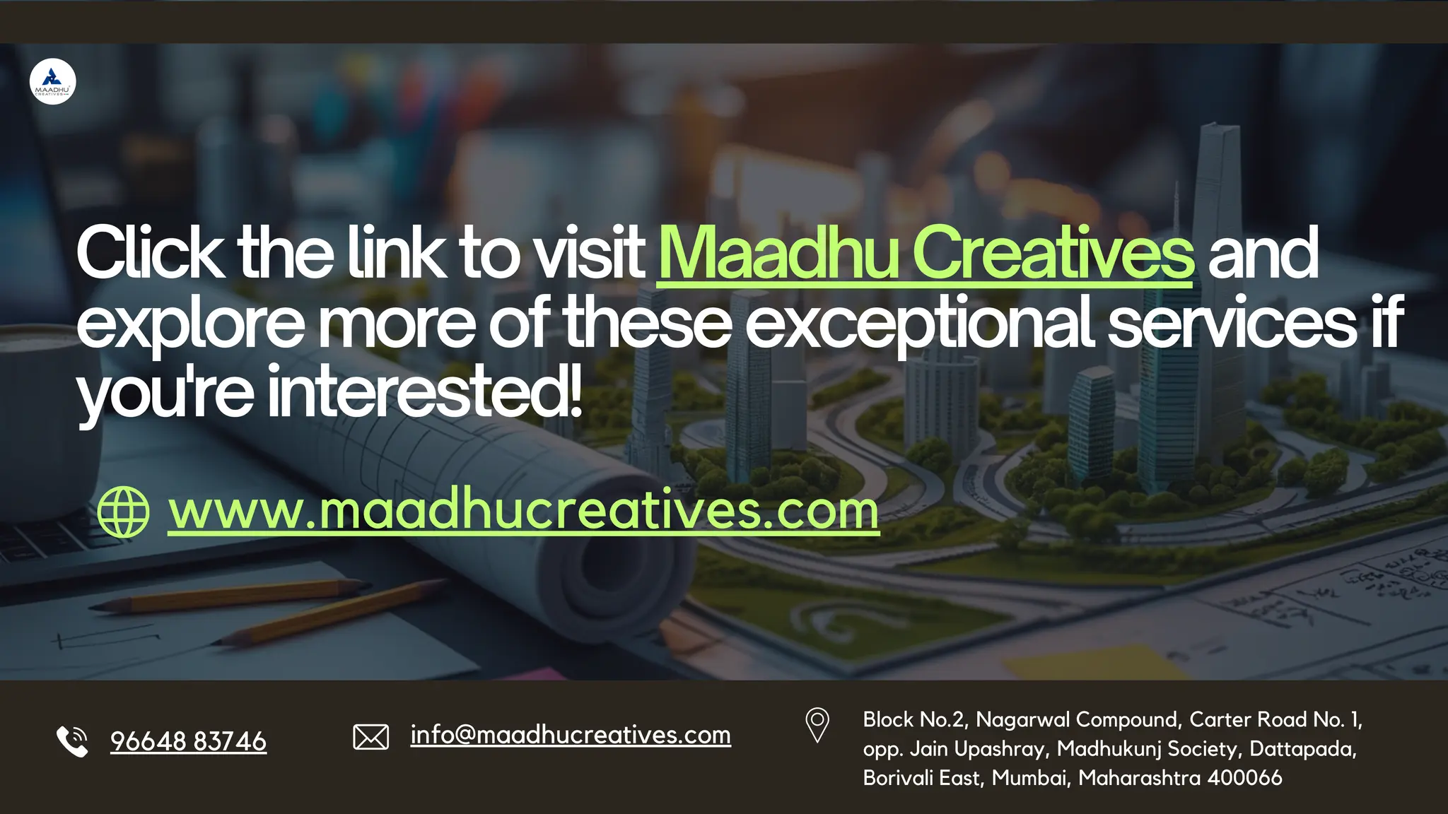 96648 83746 info@maadhucreatives.com
ClickthelinktovisitMaadhuCreativesand
exploremoreoftheseexceptionalservicesif
you'reinterested!
www.maadhucreatives.com
Block No.2, Nagarwal Compound, Carter Road No. 1,
opp. Jain Upashray, Madhukunj Society, Dattapada,
Borivali East, Mumbai, Maharashtra 400066
 