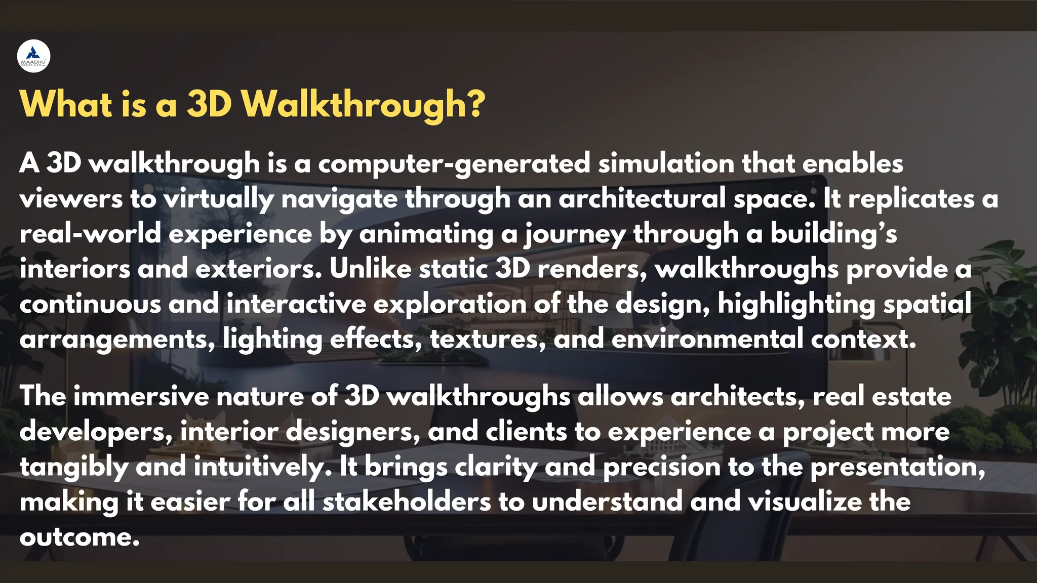 A 3D walkthrough is a computer-generated simulation that enables
viewers to virtually navigate through an architectural space. It replicates a
real-world experience by animating a journey through a building’s
interiors and exteriors. Unlike static 3D renders, walkthroughs provide a
continuous and interactive exploration of the design, highlighting spatial
arrangements, lighting effects, textures, and environmental context.
What is a 3D Walkthrough?
The immersive nature of 3D walkthroughs allows architects, real estate
developers, interior designers, and clients to experience a project more
tangibly and intuitively. It brings clarity and precision to the presentation,
making it easier for all stakeholders to understand and visualize the
outcome.
 