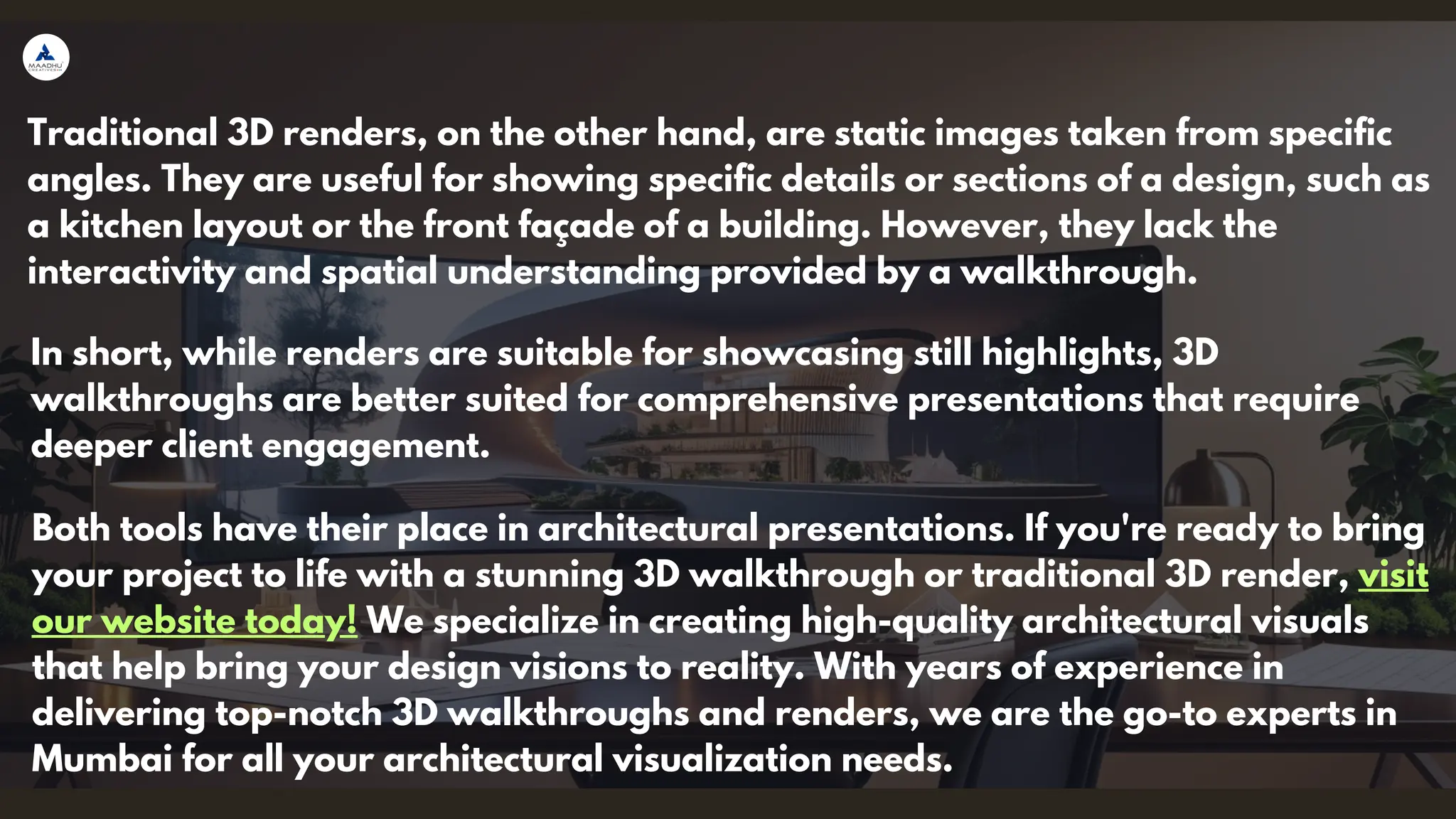 Traditional 3D renders, on the other hand, are static images taken from specific
angles. They are useful for showing specific details or sections of a design, such as
a kitchen layout or the front façade of a building. However, they lack the
interactivity and spatial understanding provided by a walkthrough.
In short, while renders are suitable for showcasing still highlights, 3D
walkthroughs are better suited for comprehensive presentations that require
deeper client engagement.
Both tools have their place in architectural presentations. If you're ready to bring
your project to life with a stunning 3D walkthrough or traditional 3D render, visit
our website today! We specialize in creating high-quality architectural visuals
that help bring your design visions to reality. With years of experience in
delivering top-notch 3D walkthroughs and renders, we are the go-to experts in
Mumbai for all your architectural visualization needs.
 
