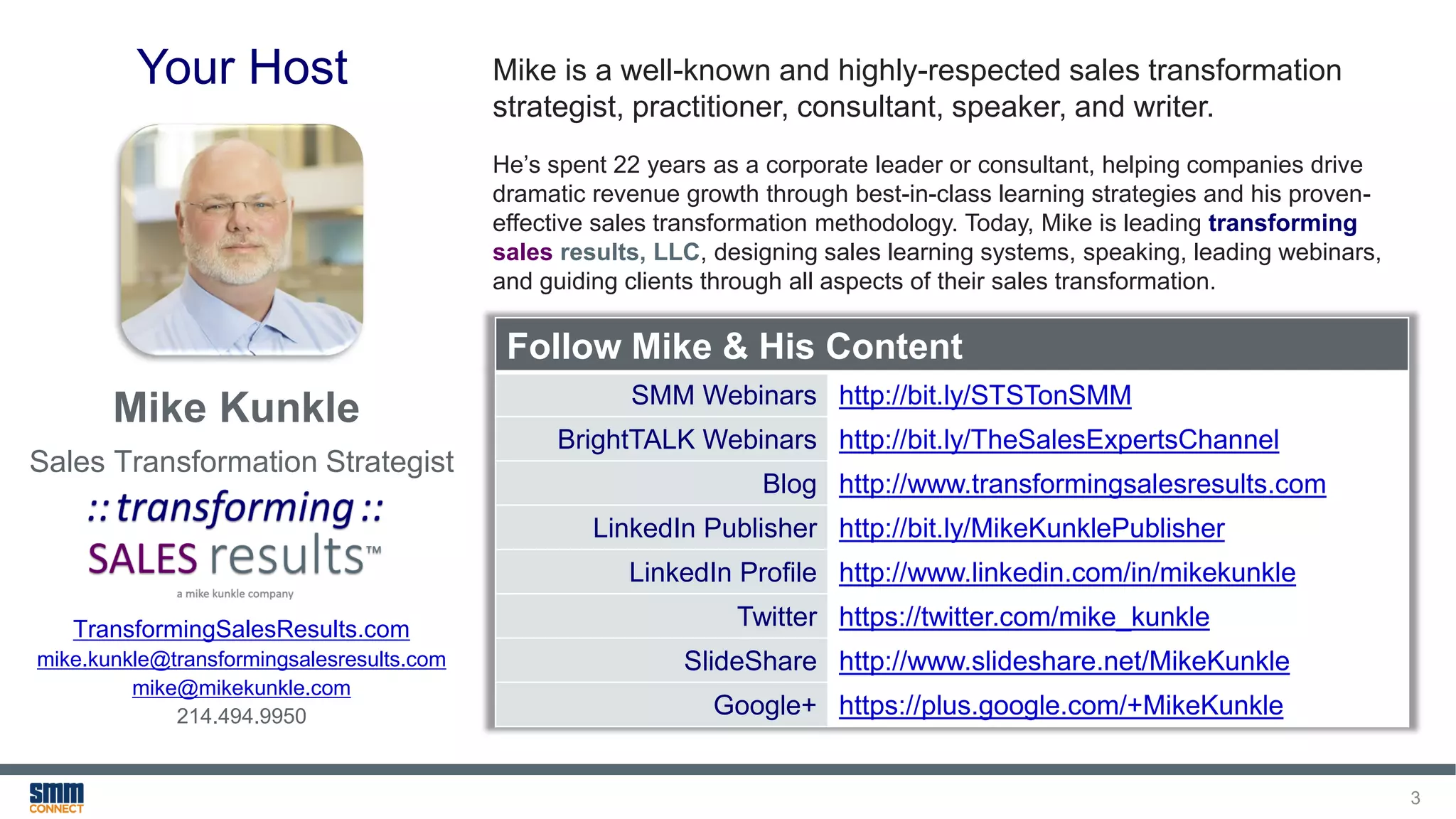3
Your Host
Follow Mike & His Content
SMM Webinars http://bit.ly/STSTonSMM
BrightTALK Webinars http://bit.ly/TheSalesExpertsChannel
Blog http://www.transformingsalesresults.com
LinkedIn Publisher http://bit.ly/MikeKunklePublisher
LinkedIn Profile http://www.linkedin.com/in/mikekunkle
Twitter https://twitter.com/mike_kunkle
SlideShare http://www.slideshare.net/MikeKunkle
Google+ https://plus.google.com/+MikeKunkle
Mike is a well-known and highly-respected sales transformation
strategist, practitioner, consultant, speaker, and writer.
He’s spent 22 years as a corporate leader or consultant, helping companies drive
dramatic revenue growth through best-in-class learning strategies and his proven-
effective sales transformation methodology. Today, Mike is leading transforming
sales results, LLC, designing sales learning systems, speaking, leading webinars,
and guiding clients through all aspects of their sales transformation.
TransformingSalesResults.com
mike.kunkle@transformingsalesresults.com
mike@mikekunkle.com
214.494.9950
Mike Kunkle
Sales Transformation Strategist
 