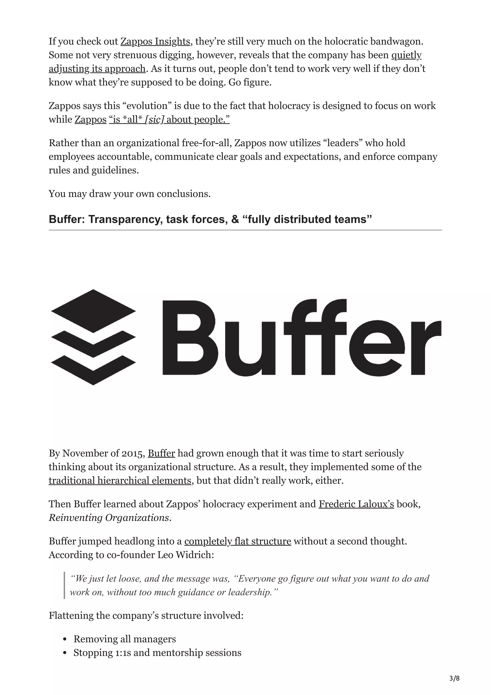 3/8
If you check out Zappos Insights, they’re still very much on the holocratic bandwagon.
Some not very strenuous digging, however, reveals that the company has been quietly
adjusting its approach. As it turns out, people don’t tend to work very well if they don’t
know what they’re supposed to be doing. Go figure.
Zappos says this “evolution” is due to the fact that holocracy is designed to focus on work
while Zappos “is *all* [sic] about people.”
Rather than an organizational free-for-all, Zappos now utilizes “leaders” who hold
employees accountable, communicate clear goals and expectations, and enforce company
rules and guidelines.
You may draw your own conclusions.
Buffer: Transparency, task forces, & “fully distributed teams”
By November of 2015, Buffer had grown enough that it was time to start seriously
thinking about its organizational structure. As a result, they implemented some of the
traditional hierarchical elements, but that didn’t really work, either.
Then Buffer learned about Zappos’ holocracy experiment and Frederic Laloux’s book,
Reinventing Organizations.
Buffer jumped headlong into a completely flat structure without a second thought.
According to co-founder Leo Widrich:
“We just let loose, and the message was, “Everyone go figure out what you want to do and
work on, without too much guidance or leadership.”
Flattening the company’s structure involved:
Removing all managers
Stopping 1:1s and mentorship sessions
 