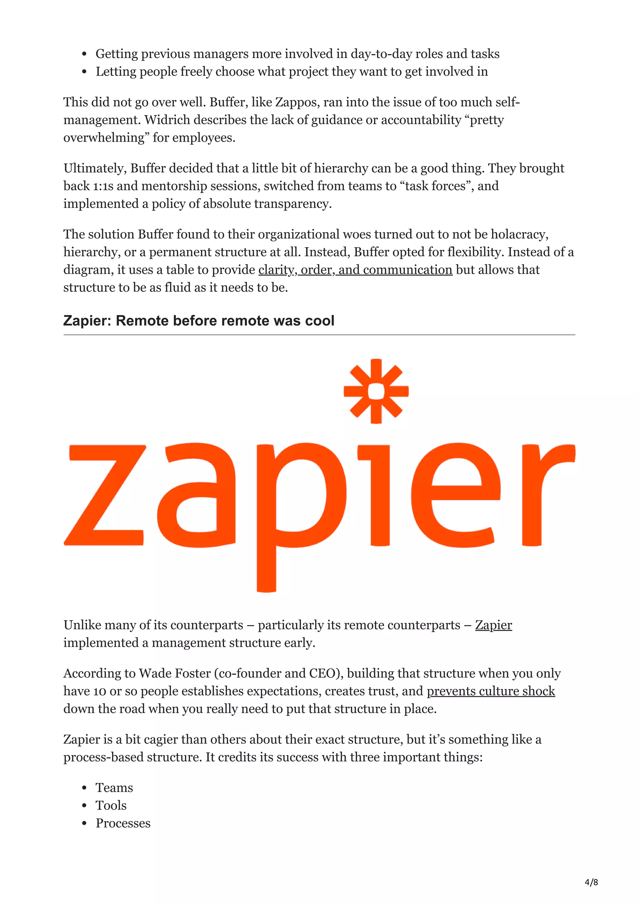 4/8
Getting previous managers more involved in day-to-day roles and tasks
Letting people freely choose what project they want to get involved in
This did not go over well. Buffer, like Zappos, ran into the issue of too much self-
management. Widrich describes the lack of guidance or accountability “pretty
overwhelming” for employees.
Ultimately, Buffer decided that a little bit of hierarchy can be a good thing. They brought
back 1:1s and mentorship sessions, switched from teams to “task forces”, and
implemented a policy of absolute transparency.
The solution Buffer found to their organizational woes turned out to not be holacracy,
hierarchy, or a permanent structure at all. Instead, Buffer opted for flexibility. Instead of a
diagram, it uses a table to provide clarity, order, and communication but allows that
structure to be as fluid as it needs to be.
Zapier: Remote before remote was cool
Unlike many of its counterparts – particularly its remote counterparts – Zapier
implemented a management structure early.
According to Wade Foster (co-founder and CEO), building that structure when you only
have 10 or so people establishes expectations, creates trust, and prevents culture shock
down the road when you really need to put that structure in place.
Zapier is a bit cagier than others about their exact structure, but it’s something like a
process-based structure. It credits its success with three important things:
Teams
Tools
Processes
 