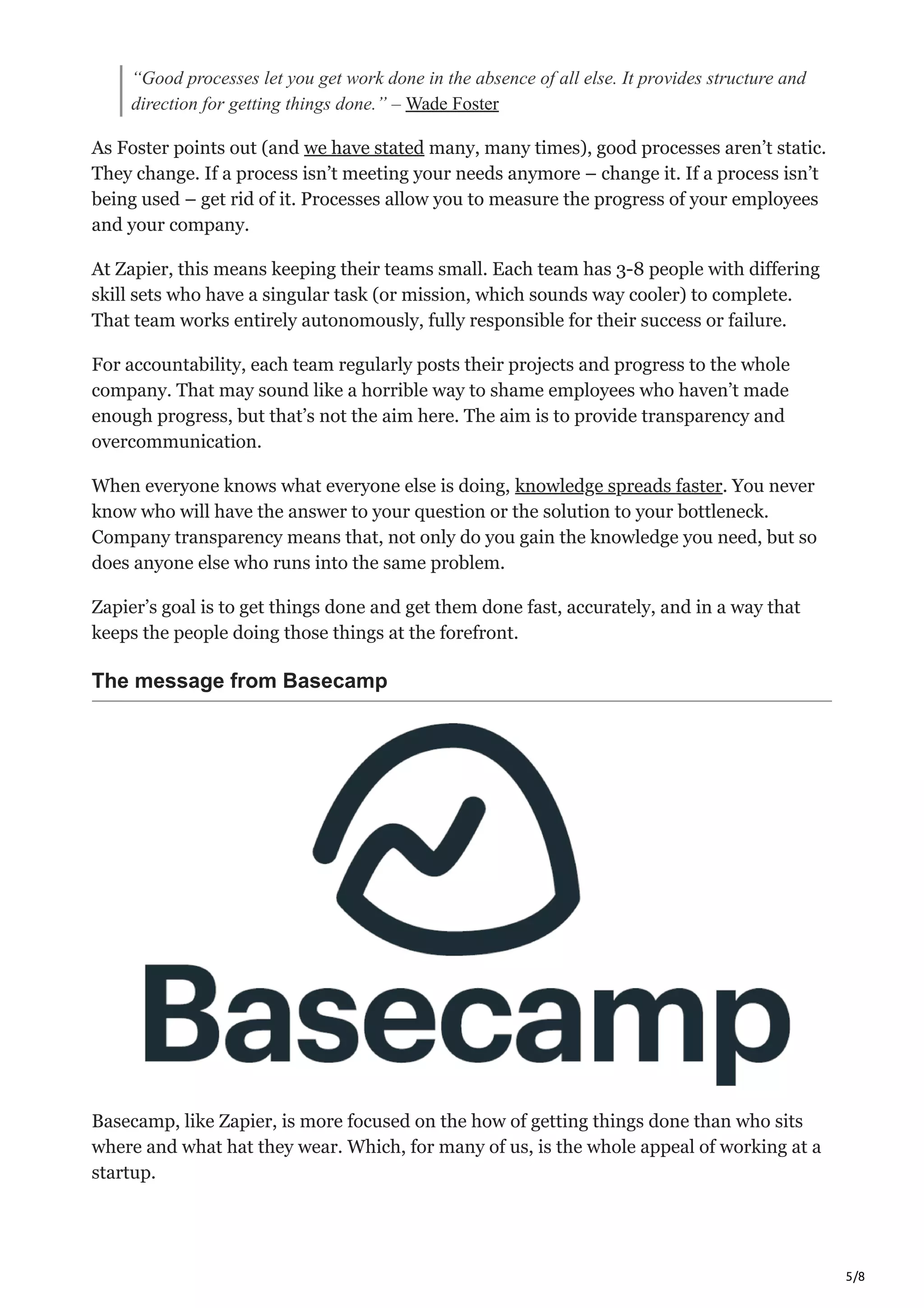 5/8
“Good processes let you get work done in the absence of all else. It provides structure and
direction for getting things done.” – Wade Foster
As Foster points out (and we have stated many, many times), good processes aren’t static.
They change. If a process isn’t meeting your needs anymore – change it. If a process isn’t
being used – get rid of it. Processes allow you to measure the progress of your employees
and your company.
At Zapier, this means keeping their teams small. Each team has 3-8 people with differing
skill sets who have a singular task (or mission, which sounds way cooler) to complete.
That team works entirely autonomously, fully responsible for their success or failure.
For accountability, each team regularly posts their projects and progress to the whole
company. That may sound like a horrible way to shame employees who haven’t made
enough progress, but that’s not the aim here. The aim is to provide transparency and
overcommunication.
When everyone knows what everyone else is doing, knowledge spreads faster. You never
know who will have the answer to your question or the solution to your bottleneck.
Company transparency means that, not only do you gain the knowledge you need, but so
does anyone else who runs into the same problem.
Zapier’s goal is to get things done and get them done fast, accurately, and in a way that
keeps the people doing those things at the forefront.
The message from Basecamp
Basecamp, like Zapier, is more focused on the how of getting things done than who sits
where and what hat they wear. Which, for many of us, is the whole appeal of working at a
startup.
 