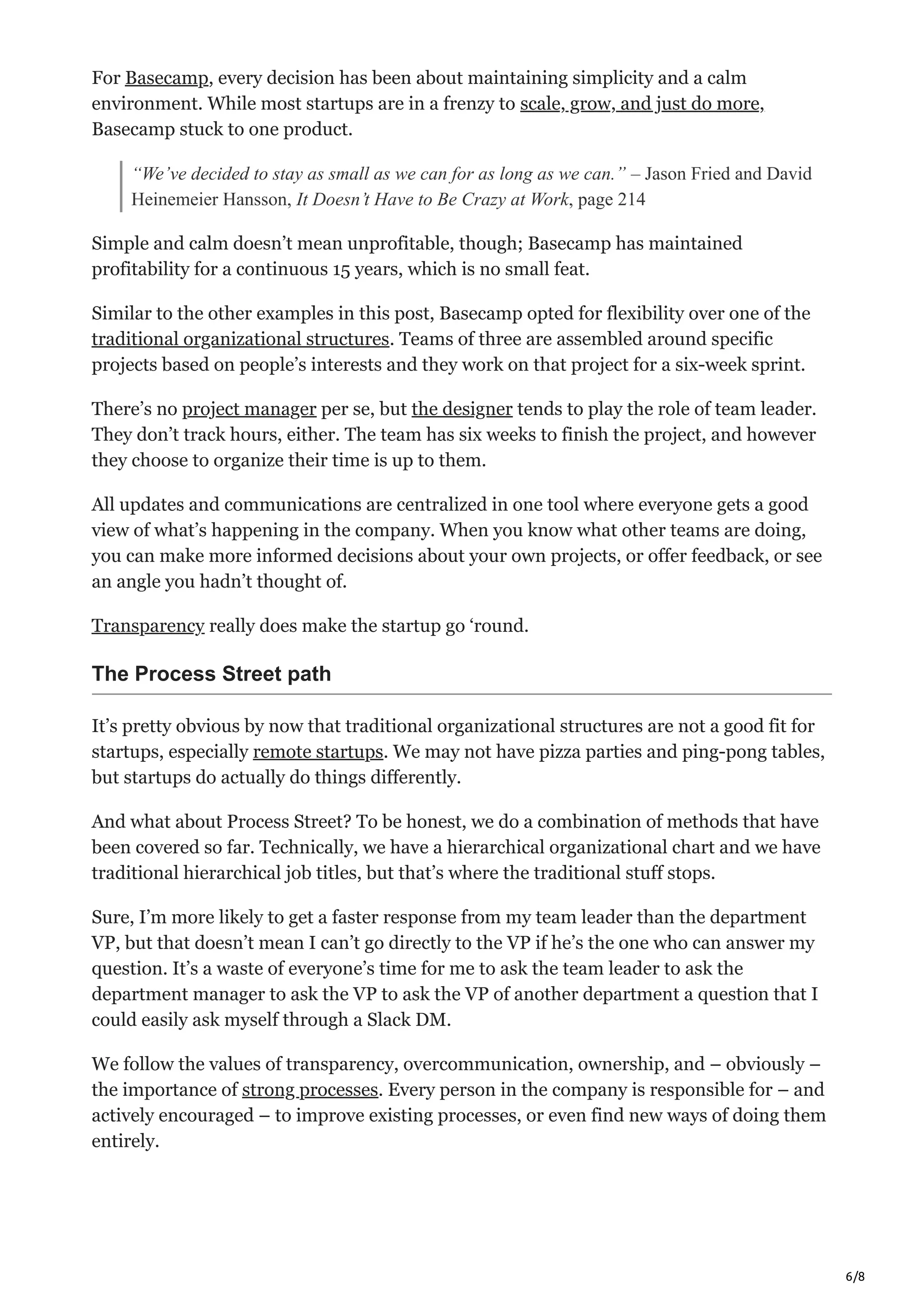 6/8
For Basecamp, every decision has been about maintaining simplicity and a calm
environment. While most startups are in a frenzy to scale, grow, and just do more,
Basecamp stuck to one product.
“We’ve decided to stay as small as we can for as long as we can.” – Jason Fried and David
Heinemeier Hansson, It Doesn’t Have to Be Crazy at Work, page 214
Simple and calm doesn’t mean unprofitable, though; Basecamp has maintained
profitability for a continuous 15 years, which is no small feat.
Similar to the other examples in this post, Basecamp opted for flexibility over one of the
traditional organizational structures. Teams of three are assembled around specific
projects based on people’s interests and they work on that project for a six-week sprint.
There’s no project manager per se, but the designer tends to play the role of team leader.
They don’t track hours, either. The team has six weeks to finish the project, and however
they choose to organize their time is up to them.
All updates and communications are centralized in one tool where everyone gets a good
view of what’s happening in the company. When you know what other teams are doing,
you can make more informed decisions about your own projects, or offer feedback, or see
an angle you hadn’t thought of.
Transparency really does make the startup go ‘round.
The Process Street path
It’s pretty obvious by now that traditional organizational structures are not a good fit for
startups, especially remote startups. We may not have pizza parties and ping-pong tables,
but startups do actually do things differently.
And what about Process Street? To be honest, we do a combination of methods that have
been covered so far. Technically, we have a hierarchical organizational chart and we have
traditional hierarchical job titles, but that’s where the traditional stuff stops.
Sure, I’m more likely to get a faster response from my team leader than the department
VP, but that doesn’t mean I can’t go directly to the VP if he’s the one who can answer my
question. It’s a waste of everyone’s time for me to ask the team leader to ask the
department manager to ask the VP to ask the VP of another department a question that I
could easily ask myself through a Slack DM.
We follow the values of transparency, overcommunication, ownership, and – obviously –
the importance of strong processes. Every person in the company is responsible for – and
actively encouraged – to improve existing processes, or even find new ways of doing them
entirely.
 