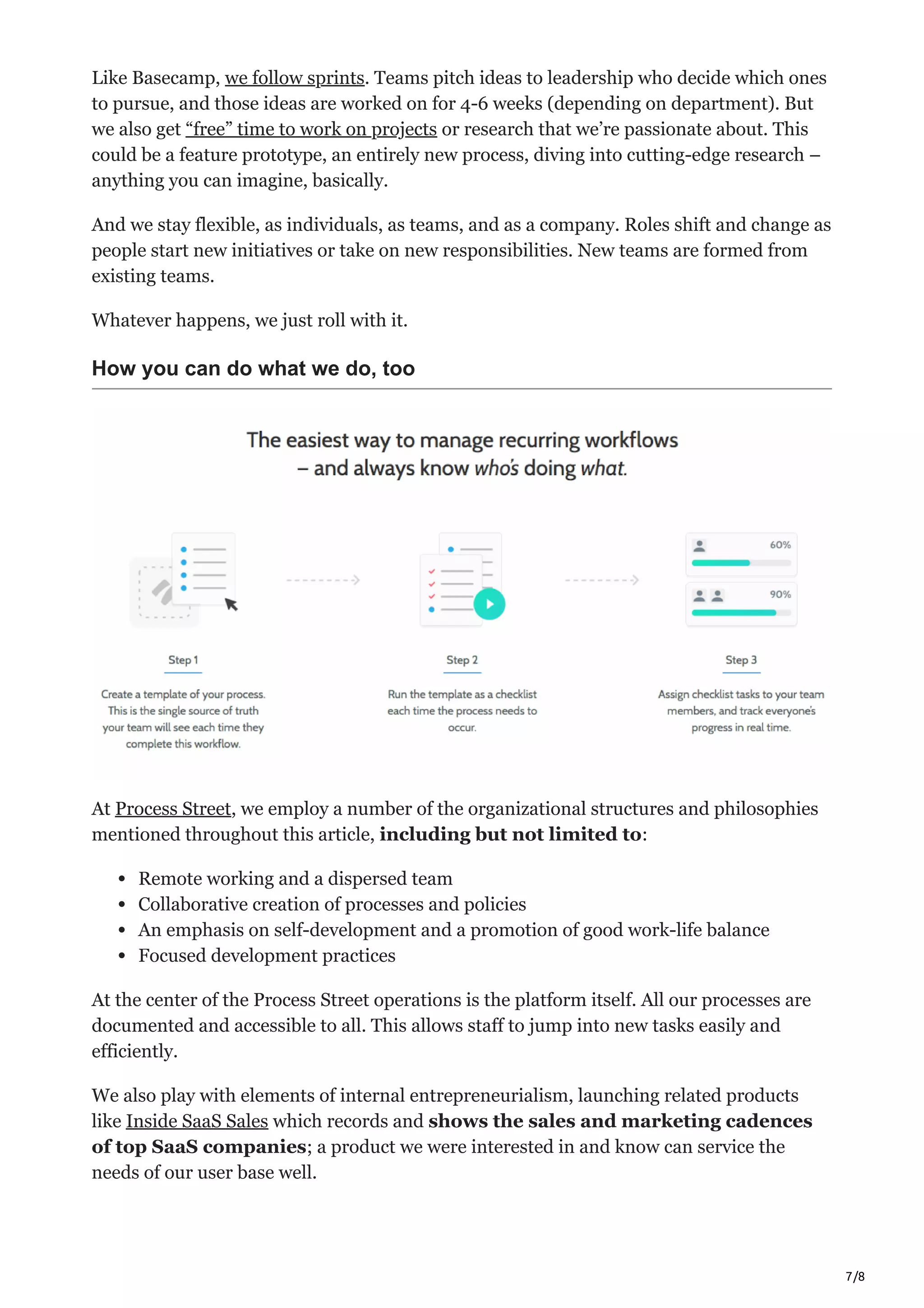 7/8
Like Basecamp, we follow sprints. Teams pitch ideas to leadership who decide which ones
to pursue, and those ideas are worked on for 4-6 weeks (depending on department). But
we also get “free” time to work on projects or research that we’re passionate about. This
could be a feature prototype, an entirely new process, diving into cutting-edge research –
anything you can imagine, basically.
And we stay flexible, as individuals, as teams, and as a company. Roles shift and change as
people start new initiatives or take on new responsibilities. New teams are formed from
existing teams.
Whatever happens, we just roll with it.
How you can do what we do, too
At Process Street, we employ a number of the organizational structures and philosophies
mentioned throughout this article, including but not limited to:
Remote working and a dispersed team
Collaborative creation of processes and policies
An emphasis on self-development and a promotion of good work-life balance
Focused development practices
At the center of the Process Street operations is the platform itself. All our processes are
documented and accessible to all. This allows staff to jump into new tasks easily and
efficiently.
We also play with elements of internal entrepreneurialism, launching related products
like Inside SaaS Sales which records and shows the sales and marketing cadences
of top SaaS companies; a product we were interested in and know can service the
needs of our user base well.
 