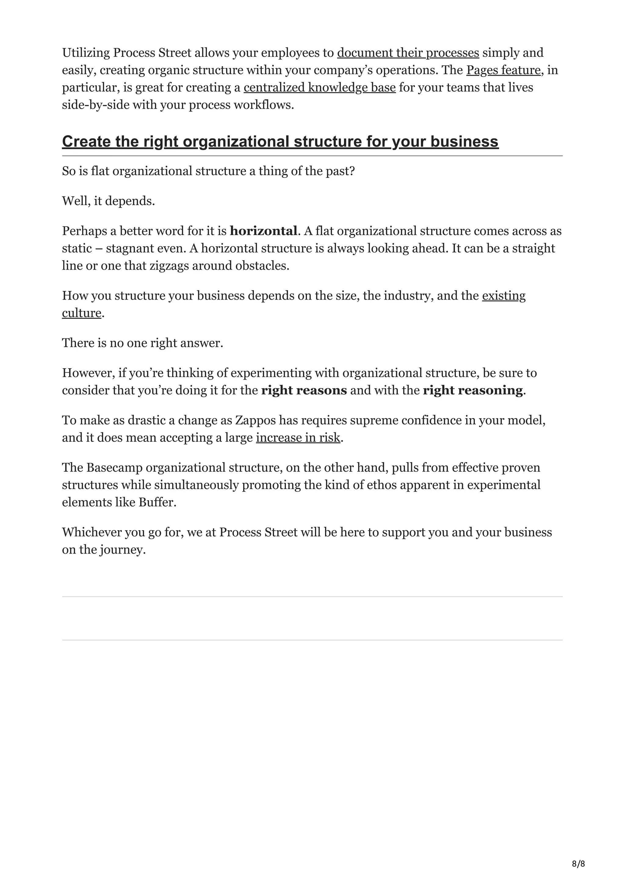 8/8
Utilizing Process Street allows your employees to document their processes simply and
easily, creating organic structure within your company’s operations. The Pages feature, in
particular, is great for creating a centralized knowledge base for your teams that lives
side-by-side with your process workflows.
Create the right organizational structure for your business
So is flat organizational structure a thing of the past?
Well, it depends.
Perhaps a better word for it is horizontal. A flat organizational structure comes across as
static – stagnant even. A horizontal structure is always looking ahead. It can be a straight
line or one that zigzags around obstacles.
How you structure your business depends on the size, the industry, and the existing
culture.
There is no one right answer.
However, if you’re thinking of experimenting with organizational structure, be sure to
consider that you’re doing it for the right reasons and with the right reasoning.
To make as drastic a change as Zappos has requires supreme confidence in your model,
and it does mean accepting a large increase in risk.
The Basecamp organizational structure, on the other hand, pulls from effective proven
structures while simultaneously promoting the kind of ethos apparent in experimental
elements like Buffer.
Whichever you go for, we at Process Street will be here to support you and your business
on the journey.
 