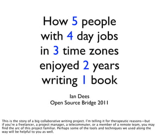 How 5 people
                        with 4 day jobs
                        in 3 time zones
                        enjoyed 2 years
                         writing 1 book
                                      Ian Dees
                               Open Source Bridge 2011


This is the story of a big collaborative writing project. I’m telling it for therapeutic reasons—but
if you’re a freelancer, a project manager, a telecommuter, or a member of a remote team, you may
ﬁnd the arc of this project familiar. Perhaps some of the tools and techniques we used along the
way will be helpful to you as well.
 
