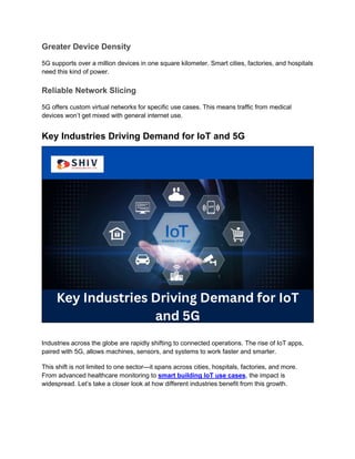 Greater Device Density
5G supports over a million devices in one square kilometer. Smart cities, factories, and hospitals
need this kind of power.
Reliable Network Slicing
5G offers custom virtual networks for specific use cases. This means traffic from medical
devices won’t get mixed with general internet use.
Key Industries Driving Demand for IoT and 5G
Industries across the globe are rapidly shifting to connected operations. The rise of IoT apps,
paired with 5G, allows machines, sensors, and systems to work faster and smarter.
This shift is not limited to one sector—it spans across cities, hospitals, factories, and more.
From advanced healthcare monitoring to smart building IoT use cases, the impact is
widespread. Let’s take a closer look at how different industries benefit from this growth.
 