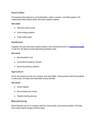 Smart Cities
IoT-powered cities depend on connected lights, meters, cameras, and traffic systems. 5G
makes these tools respond faster and share updates instantly.
Use cases:
● Real-time traffic control
● Smart energy systems
● Public safety alerts
Healthcare
Hospitals now use smart beds, patient trackers, and connected devices for monitoring health
in real time. 5G allows smooth data sharing between tools.
Use cases:
● Remote patient care
● Connected emergency vehicles
● Smart drug delivery systems
Agriculture
Farms use sensors to track soil, moisture, and crop health. These sensors need strong signals
in wide areas. 5G helps send data faster across the field.
Use cases:
● Smart irrigation
● Drone-based crop checks
● Weather tracking devices
Manufacturing
Smart factories use IoT to manage machines, track assets, and prevent problems. 5G helps
them make instant changes with less delay.
 
