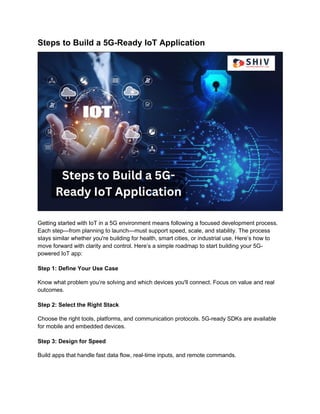 Steps to Build a 5G-Ready IoT Application
Getting started with IoT in a 5G environment means following a focused development process.
Each step—from planning to launch—must support speed, scale, and stability. The process
stays similar whether you're building for health, smart cities, or industrial use. Here’s how to
move forward with clarity and control. Here’s a simple roadmap to start building your 5G-
powered IoT app:
Step 1: Define Your Use Case
Know what problem you’re solving and which devices you'll connect. Focus on value and real
outcomes.
Step 2: Select the Right Stack
Choose the right tools, platforms, and communication protocols. 5G-ready SDKs are available
for mobile and embedded devices.
Step 3: Design for Speed
Build apps that handle fast data flow, real-time inputs, and remote commands.
 