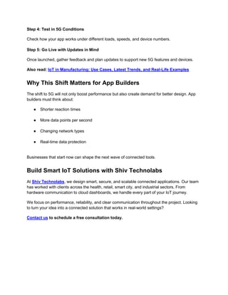 Step 4: Test in 5G Conditions
Check how your app works under different loads, speeds, and device numbers.
Step 5: Go Live with Updates in Mind
Once launched, gather feedback and plan updates to support new 5G features and devices.
Also read: IoT in Manufacturing: Use Cases, Latest Trends, and Real-Life Examples
Why This Shift Matters for App Builders
The shift to 5G will not only boost performance but also create demand for better design. App
builders must think about:
● Shorter reaction times
● More data points per second
● Changing network types
● Real-time data protection
Businesses that start now can shape the next wave of connected tools.
Build Smart IoT Solutions with Shiv Technolabs
At Shiv Technolabs, we design smart, secure, and scalable connected applications. Our team
has worked with clients across the health, retail, smart city, and industrial sectors. From
hardware communication to cloud dashboards, we handle every part of your IoT journey.
We focus on performance, reliability, and clear communication throughout the project. Looking
to turn your idea into a connected solution that works in real-world settings?
Contact us to schedule a free consultation today.
 