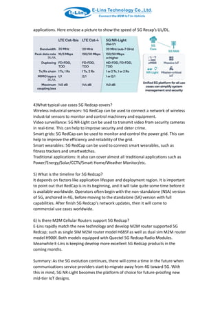 applications. Here enclose a picture to show the speed of 5G Recap’s UL/DL.
4)What typical use cases 5G Redcap covers?
Wireless industrial sensors: 5G RedCap can be used to connect a network of wireless
industrial sensors to monitor and control machinery and equipment.
Video surveillance: 5G NR-Light can be used to transmit video from security cameras
in real-time. This can help to improve security and deter crime.
Smart grids: 5G RedCap can be used to monitor and control the power grid. This can
help to improve the efficiency and reliability of the grid.
Smart wearables: 5G RedCap can be used to connect smart wearables, such as
fitness trackers and smartwatches.
Traditional applications: It also can cover almost all traditional applications such as
Power/Energy/Solar/CCTV/Smart Home/Weather Monitor/etc.
5) What is the timeline for 5G Redcap?
It depends on factors like application lifespan and deployment region. It is important
to point out that RedCap is in its beginning, and it will take quite some time before it
is available worldwide. Operators often begin with the non-standalone (NSA) version
of 5G, anchored in 4G, before moving to the standalone (SA) version with full
capabilities. After finish 5G Redcap's network updates, then it will come to
commercial use cases worldwide.
6) Is there M2M Cellular Routers support 5G Redcap?
E-Lins rapidly match the new technology and develop M2M router supported 5G
Redcap; such as single SIM M2M router model H685f as well as dual sim M2M router
model H900f. Both models equipped with Quectel 5G Redcap Radio Modules.
Meanwhile E-Lins is keeping develop more excellent 5G Redcap products in the
coming months.
Summary: As the 5G evolution continues, there will come a time in the future when
communications service providers start to migrate away from 4G toward 5G. With
this in mind, 5G NR-Light becomes the platform of choice for future-proofing new
mid-tier IoT designs.
 