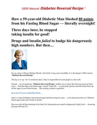 100% Natural “Diabetes Reversal Recipe.”
How a 59-year-old Diabetic Man Slashed 80 points
from his Fasting Blood Sugar — literally overnight!
Three days later, he stopped
taking insulin for good!
Drugs and Insulin failed to budge his dangerously
high numbers. But then…
Hi, my name is Doctor Marlene Merritt. And while it may seem incredible, I’ve developed a 100% natural
“Diabetes Reversal Recipe.”
The key is to say “no” to restrictive diets. They’re impossible for most people to stick with.
Instead… my revolutionary “Diabetes Reversal Recipe” enables you to enjoy the food you and your body
crave… food that flips your blood sugar “switch” back ON… so your body quickly and efficiently burns up
all the sugar in your blood stream… like striking a match to gasoline!
Just ask 59-year-old John Hiatt…
John’s a Type II Diabetic whose blood sugar had been rising for years… so his doctor put him on 3 different
blood sugar meds and 2 kinds of insulin.
But even with all that churning in his body, his fasting glucose soared to dangerously high levels — bouncing
between 200 and 275.
 