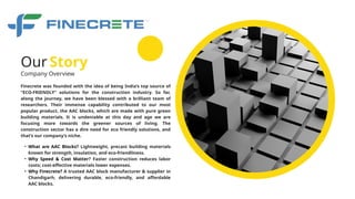 Company Overview
Finecrete was founded with the idea of being India’s top source of
“ECO-FRIENDLY” solutions for the construction industry. So far,
along the journey, we have been blessed with a brilliant team of
researchers. Their immense capability contributed to our most
popular product, the AAC blocks, which are made with pure green
building materials. It is undeniable at this day and age we are
focusing more towards the greener sources of living. The
construction sector has a dire need for eco friendly solutions, and
that’s our company’s niche.
Our Story
• What are AAC Blocks? Lightweight, precast building materials
known for strength, insulation, and eco-friendliness.
• Why Speed & Cost Matter? Faster construction reduces labor
costs; cost-effective materials lower expenses.
• Why Finecrete? A trusted AAC block manufacturer & supplier in
Chandigarh, delivering durable, eco-friendly, and affordable
AAC blocks.
 