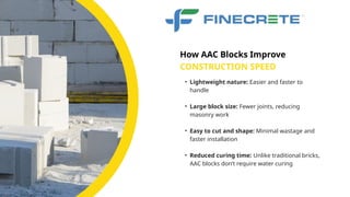 • Lightweight nature: Easier and faster to
handle
• Large block size: Fewer joints, reducing
masonry work
• Easy to cut and shape: Minimal wastage and
faster installation
• Reduced curing time: Unlike traditional bricks,
AAC blocks don’t require water curing
CONSTRUCTION SPEED
How AAC Blocks Improve
 