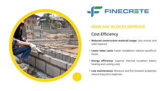 • Reduced construction material usage: Less mortar and
steel required
• Lower labor costs: Faster installation reduces workforce
needs
• Energy efficiency: Superior thermal insulation lowers
heating and cooling costs
• Low maintenance: Moisture and fire-resistant properties
reduce long-term expenses
HOW AAC BLOCKS IMPROVE
Cost-Efficiency
 