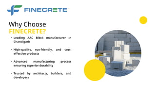 • Leading AAC block manufacturer in
Chandigarh
• High-quality, eco-friendly, and cost-
effective products
• Advanced manufacturing process
ensuring superior durability
• Trusted by architects, builders, and
developers
FINECRETE?
Why Choose
 