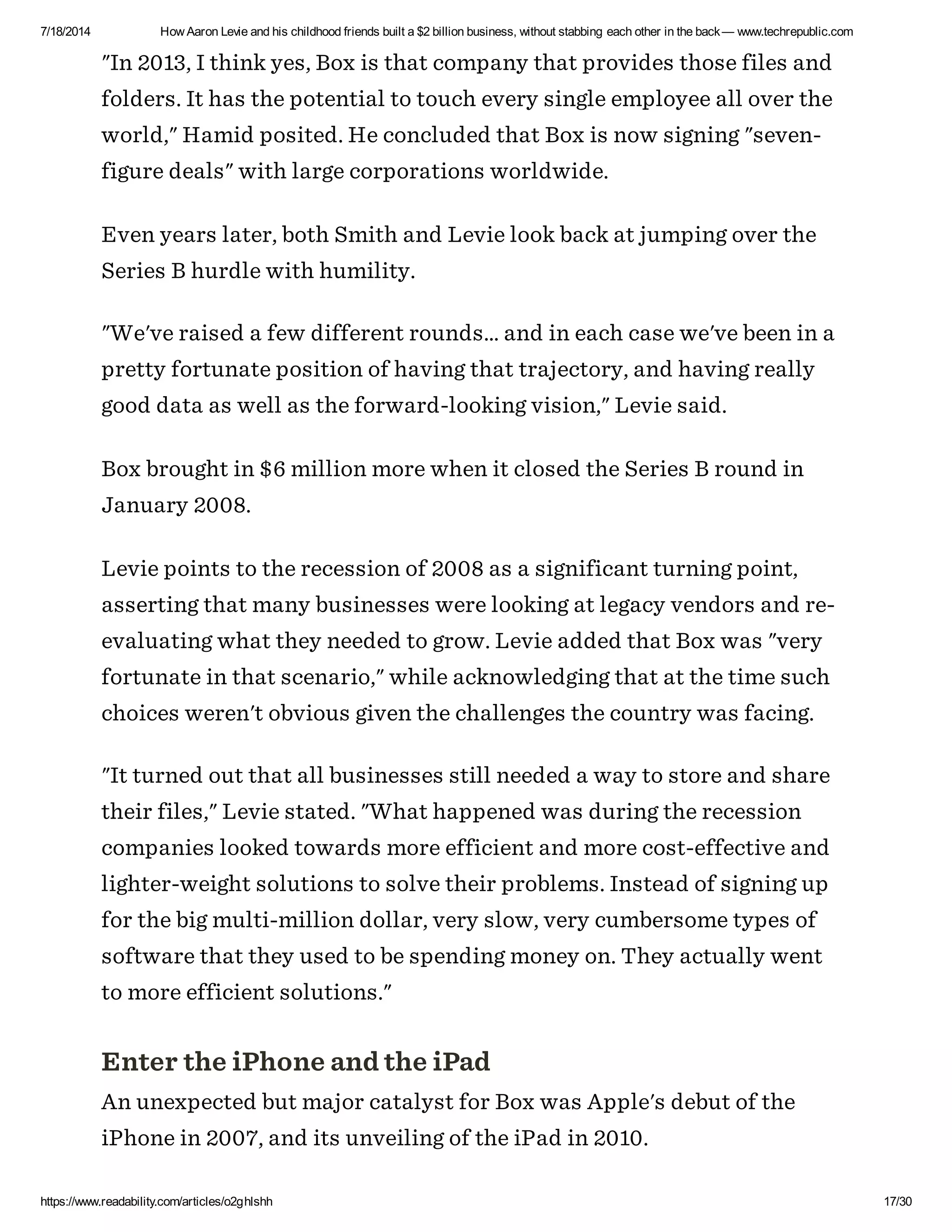 7/18/2014 How Aaron Levie and his childhood friends built a $2 billion business, without stabbing each other in the back— www.techrepublic.com
https://www.readability.com/articles/o2ghlshh 17/30
"In 2013, I think yes, Box is that company that provides those files and
folders. It has the potential to touch every single employee all over the
world," Hamid posited. He concluded that Box is now signing "seven-
figure deals" with large corporations worldwide.
Even years later, both Smith and Levie look back at jumping over the
Series B hurdle with humility.
"We've raised a few different rounds... and in each case we've been in a
pretty fortunate position of having that trajectory, and having really
good data as well as the forward-looking vision," Levie said.
Box brought in $6 million more when it closed the Series B round in
January 2008.
Levie points to the recession of 2008 as a significant turning point,
asserting that many businesses were looking at legacy vendors and re-
evaluating what they needed to grow. Levie added that Box was "very
fortunate in that scenario," while acknowledging that at the time such
choices weren't obvious given the challenges the country was facing.
"It turned out that all businesses still needed a way to store and share
their files," Levie stated. "What happened was during the recession
companies looked towards more efficient and more cost-effective and
lighter-weight solutions to solve their problems. Instead of signing up
for the big multi-million dollar, very slow, very cumbersome types of
software that they used to be spending money on. They actually went
to more efficient solutions."
Enter the iPhone and the iPad
An unexpected but major catalyst for Box was Apple's debut of the
iPhone in 2007, and its unveiling of the iPad in 2010.
 