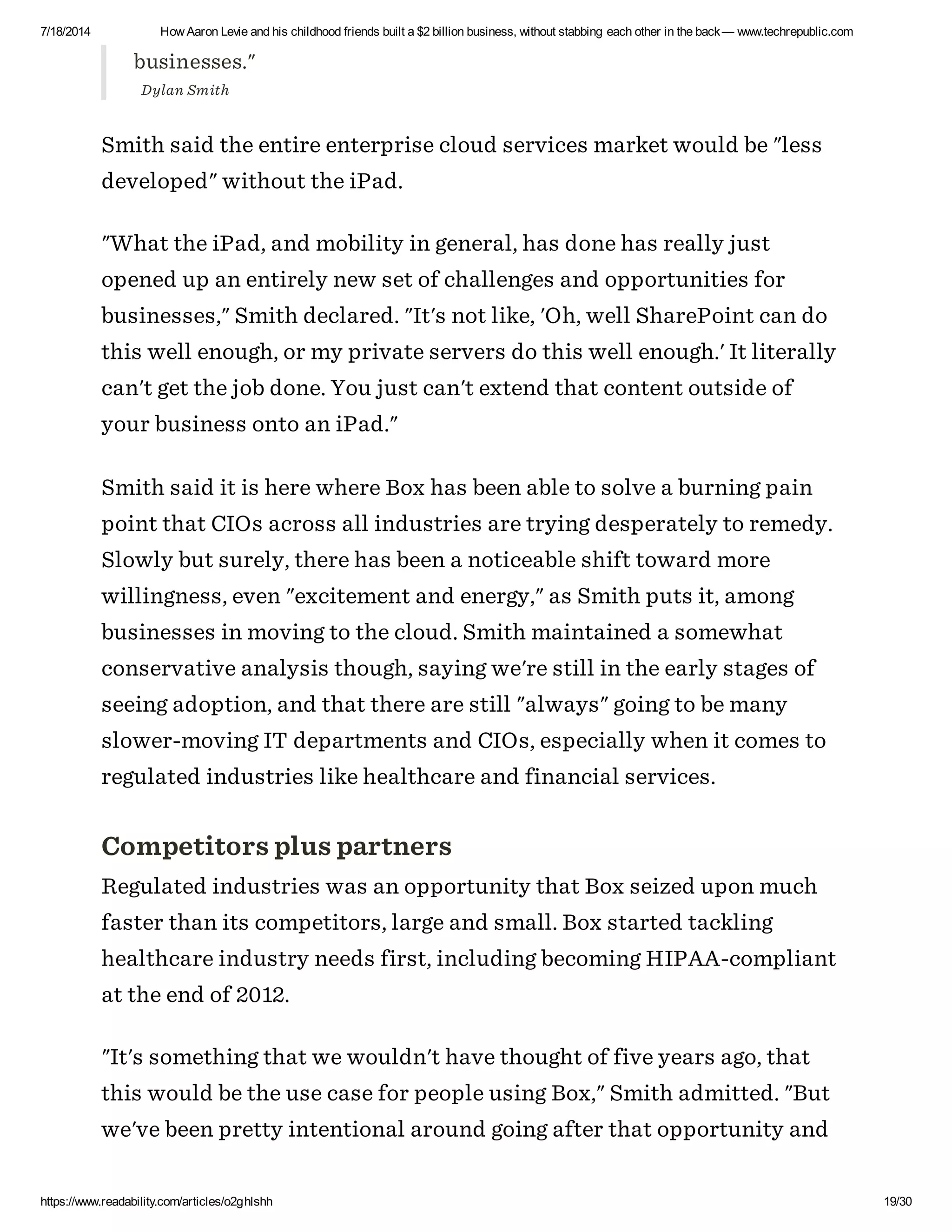 7/18/2014 How Aaron Levie and his childhood friends built a $2 billion business, without stabbing each other in the back— www.techrepublic.com
https://www.readability.com/articles/o2ghlshh 19/30
businesses."
Dylan Smith
Smith said the entire enterprise cloud services market would be "less
developed" without the iPad.
"What the iPad, and mobility in general, has done has really just
opened up an entirely new set of challenges and opportunities for
businesses," Smith declared. "It's not like, 'Oh, well SharePoint can do
this well enough, or my private servers do this well enough.' It literally
can't get the job done. You just can't extend that content outside of
your business onto an iPad."
Smith said it is here where Box has been able to solve a burning pain
point that CIOs across all industries are trying desperately to remedy.
Slowly but surely, there has been a noticeable shift toward more
willingness, even "excitement and energy," as Smith puts it, among
businesses in moving to the cloud. Smith maintained a somewhat
conservative analysis though, saying we're still in the early stages of
seeing adoption, and that there are still "always" going to be many
slower-moving IT departments and CIOs, especially when it comes to
regulated industries like healthcare and financial services.
Competitors plus partners
Regulated industries was an opportunity that Box seized upon much
faster than its competitors, large and small. Box started tackling
healthcare industry needs first, including becoming HIPAA-compliant
at the end of 2012.
"It's something that we wouldn't have thought of five years ago, that
this would be the use case for people using Box," Smith admitted. "But
we've been pretty intentional around going after that opportunity and
 