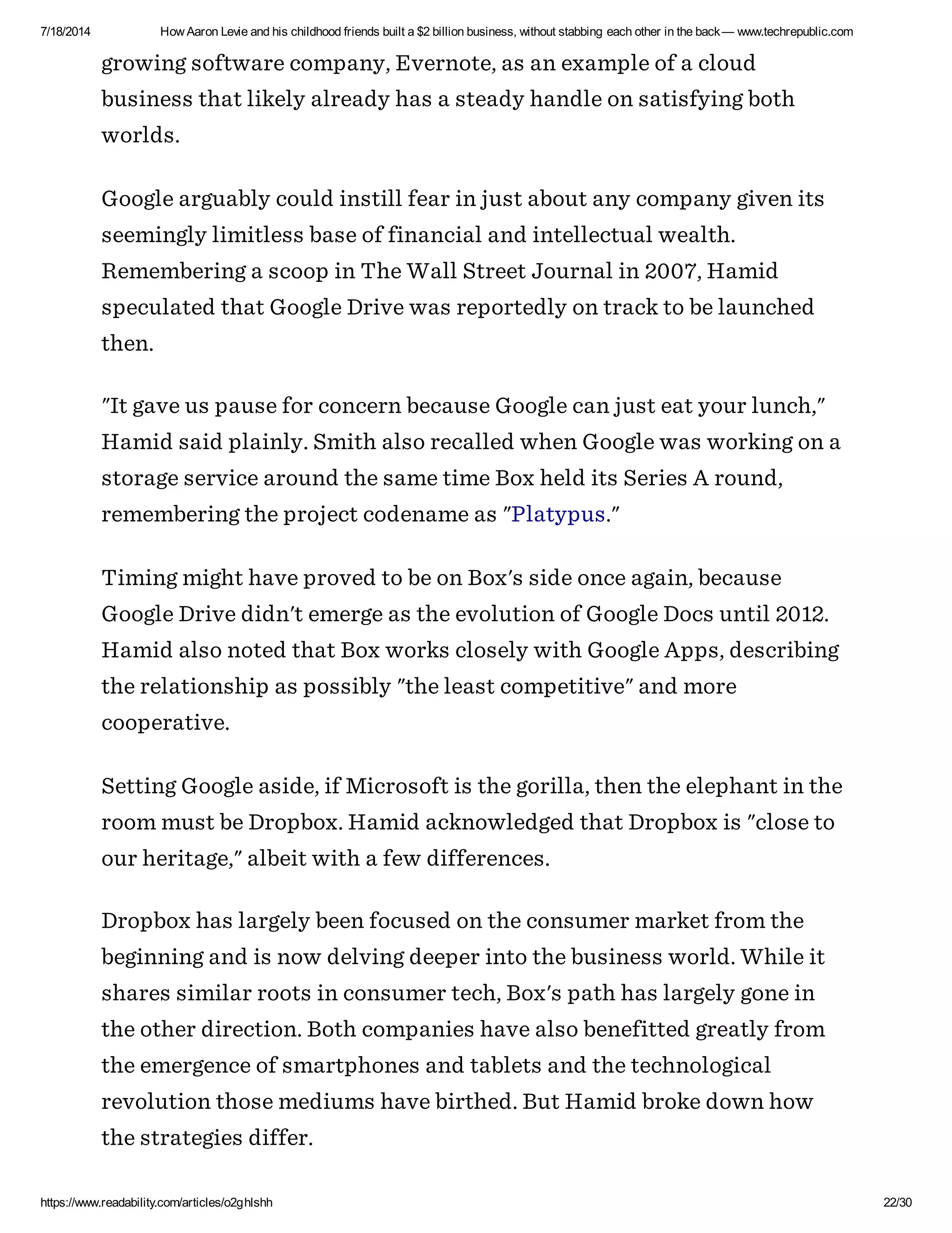 7/18/2014 How Aaron Levie and his childhood friends built a $2 billion business, without stabbing each other in the back— www.techrepublic.com
https://www.readability.com/articles/o2ghlshh 22/30
growing software company, Evernote, as an example of a cloud
business that likely already has a steady handle on satisfying both
worlds.
Google arguably could instill fear in just about any company given its
seemingly limitless base of financial and intellectual wealth.
Remembering a scoop in The Wall Street Journal in 2007, Hamid
speculated that Google Drive was reportedly on track to be launched
then.
"It gave us pause for concern because Google can just eat your lunch,"
Hamid said plainly. Smith also recalled when Google was working on a
storage service around the same time Box held its Series A round,
remembering the project codename as "Platypus."
Timing might have proved to be on Box's side once again, because
Google Drive didn't emerge as the evolution of Google Docs until 2012.
Hamid also noted that Box works closely with Google Apps, describing
the relationship as possibly "the least competitive" and more
cooperative.
Setting Google aside, if Microsoft is the gorilla, then the elephant in the
room must be Dropbox. Hamid acknowledged that Dropbox is "close to
our heritage," albeit with a few differences.
Dropbox has largely been focused on the consumer market from the
beginning and is now delving deeper into the business world. While it
shares similar roots in consumer tech, Box's path has largely gone in
the other direction. Both companies have also benefitted greatly from
the emergence of smartphones and tablets and the technological
revolution those mediums have birthed. But Hamid broke down how
the strategies differ.
 