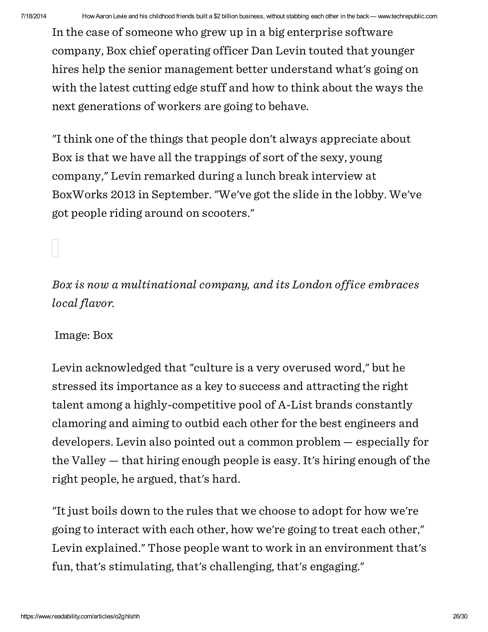 7/18/2014 How Aaron Levie and his childhood friends built a $2 billion business, without stabbing each other in the back— www.techrepublic.com
https://www.readability.com/articles/o2ghlshh 26/30
In the case of someone who grew up in a big enterprise software
company, Box chief operating officer Dan Levin touted that younger
hires help the senior management better understand what's going on
with the latest cutting edge stuff and how to think about the ways the
next generations of workers are going to behave.
"I think one of the things that people don't always appreciate about
Box is that we have all the trappings of sort of the sexy, young
company," Levin remarked during a lunch break interview at
BoxWorks 2013 in September. "We've got the slide in the lobby. We've
got people riding around on scooters."
Box is now a multinational company, and its London office embraces
local flavor.
Image: Box
Levin acknowledged that "culture is a very overused word," but he
stressed its importance as a key to success and attracting the right
talent among a highly-competitive pool of A-List brands constantly
clamoring and aiming to outbid each other for the best engineers and
developers. Levin also pointed out a common problem — especially for
the Valley — that hiring enough people is easy. It's hiring enough of the
right people, he argued, that's hard.
"It just boils down to the rules that we choose to adopt for how we're
going to interact with each other, how we're going to treat each other,"
Levin explained." Those people want to work in an environment that's
fun, that's stimulating, that's challenging, that's engaging."
 