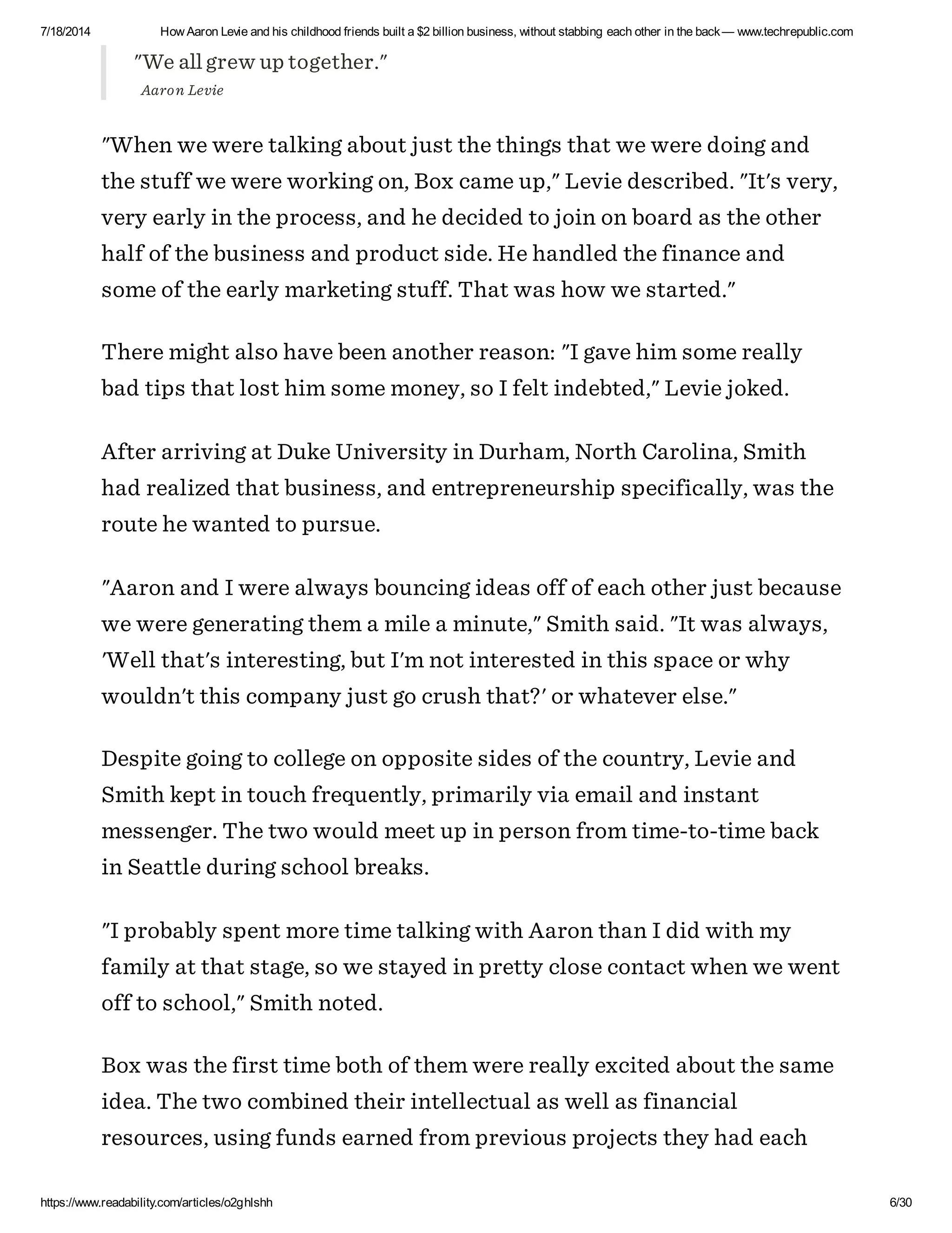 7/18/2014 How Aaron Levie and his childhood friends built a $2 billion business, without stabbing each other in the back— www.techrepublic.com
https://www.readability.com/articles/o2ghlshh 6/30
"We all grew up together."
Aaron Levie
"When we were talking about just the things that we were doing and
the stuff we were working on, Box came up," Levie described. "It's very,
very early in the process, and he decided to join on board as the other
half of the business and product side. He handled the finance and
some of the early marketing stuff. That was how we started."
There might also have been another reason: "I gave him some really
bad tips that lost him some money, so I felt indebted," Levie joked.
After arriving at Duke University in Durham, North Carolina, Smith
had realized that business, and entrepreneurship specifically, was the
route he wanted to pursue.
"Aaron and I were always bouncing ideas off of each other just because
we were generating them a mile a minute," Smith said. "It was always,
'Well that's interesting, but I'm not interested in this space or why
wouldn't this company just go crush that?' or whatever else."
Despite going to college on opposite sides of the country, Levie and
Smith kept in touch frequently, primarily via email and instant
messenger. The two would meet up in person from time-to-time back
in Seattle during school breaks.
"I probably spent more time talking with Aaron than I did with my
family at that stage, so we stayed in pretty close contact when we went
off to school," Smith noted.
Box was the first time both of them were really excited about the same
idea. The two combined their intellectual as well as financial
resources, using funds earned from previous projects they had each
 