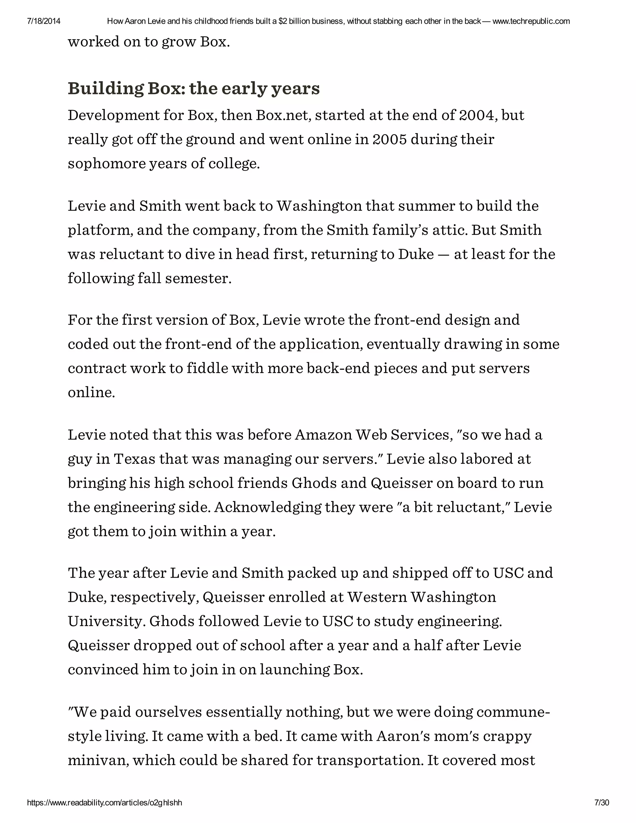7/18/2014 How Aaron Levie and his childhood friends built a $2 billion business, without stabbing each other in the back— www.techrepublic.com
https://www.readability.com/articles/o2ghlshh 7/30
worked on to grow Box.
Building Box: the early years
Development for Box, then Box.net, started at the end of 2004, but
really got off the ground and went online in 2005 during their
sophomore years of college.
Levie and Smith went back to Washington that summer to build the
platform, and the company, from the Smith family’s attic. But Smith
was reluctant to dive in head first, returning to Duke — at least for the
following fall semester.
For the first version of Box, Levie wrote the front-end design and
coded out the front-end of the application, eventually drawing in some
contract work to fiddle with more back-end pieces and put servers
online.
Levie noted that this was before Amazon Web Services, "so we had a
guy in Texas that was managing our servers." Levie also labored at
bringing his high school friends Ghods and Queisser on board to run
the engineering side. Acknowledging they were "a bit reluctant," Levie
got them to join within a year.
The year after Levie and Smith packed up and shipped off to USC and
Duke, respectively, Queisser enrolled at Western Washington
University. Ghods followed Levie to USC to study engineering.
Queisser dropped out of school after a year and a half after Levie
convinced him to join in on launching Box.
"We paid ourselves essentially nothing, but we were doing commune-
style living. It came with a bed. It came with Aaron's mom's crappy
minivan, which could be shared for transportation. It covered most
 