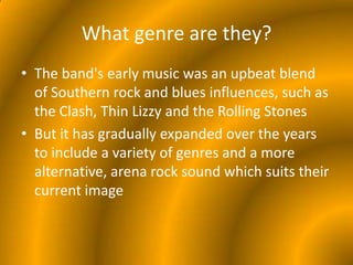 What genre are they?The band's early music was an upbeat blend of Southern rock and blues influences, such as the Clash, Thin Lizzy and the Rolling StonesBut it has gradually expanded over the years to include a variety of genres and a more alternative, arena rock sound which suits their current image