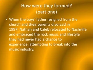How were they formed?(part one)When the boys' father resigned from the church and their parents divorced in 1997, Nathan and Caleb relocated to Nashville and embraced the rock music and lifestyle they had never had a chance to experience, attempting to break into the music industry. 