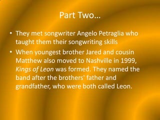 Part Two…They met songwriter Angelo Petraglia who taught them their songwriting skillsWhen youngest brother Jared and cousin Matthew also moved to Nashville in 1999, Kings of Leon was formed. They named the band after the brothers' father and grandfather, who were both called Leon.