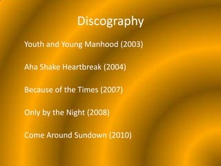 DiscographyYouth and Young Manhood (2003)Aha Shake Heartbreak (2004)Because of the Times (2007)Only by the Night (2008)Come Around Sundown (2010)
