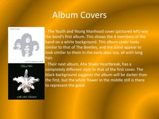 Album Covers- The Youth and Young Manhood cover (pictured left) was the band’s first album. This shows the 4 members of the band on a white background. This album cover looks similar to that of The Beetles, and the band appear to look similar to them in the early days too, all with long hair.- Their next album, Aha Shake Heartbreak, has a completely different style to that of the first cover. The black background suggests the album will be darker than the first, but the white flower in the middle still is there to represent the good.