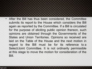 • After the Bill has thus been considered, the Committee
submits its report to the House which considers the Bill
again as reported by the Committee. If a Bill is circulated
for the purpose of eliciting public opinion thereon, such
opinions are obtained through the Governments of the
States and Union Territories. Opinions so received are
laid on the Table of the House and the next motion in
regard to the Bill must be for its reference to a
Select/Joint Committee. It is not ordinarily permissible
at this stage to move the motion for consideration of the
Bill.
 