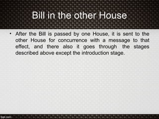 Bill in the other House
• After the Bill is passed by one House, it is sent to the
other House for concurrence with a message to that
effect, and there also it goes through the stages
described above except the introduction stage.
 