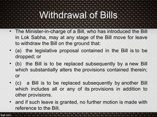 Withdrawal of Bills
• The Minister-in-charge of a Bill, who has introduced the Bill
in Lok Sabha, may at any stage of the Bill move for leave
to withdraw the Bill on the ground that:
• (a) the legislative proposal contained in the Bill is to be
dropped; or
• (b) the Bill is to be replaced subsequently by a new Bill
which substantially alters the provisions contained therein;
or
• (c) a Bill is to be replaced subsequently by another Bill
which includes all or any of its provisions in addition to
other provisions.
• and if such leave is granted, no further motion is made with
reference to the Bill.
 