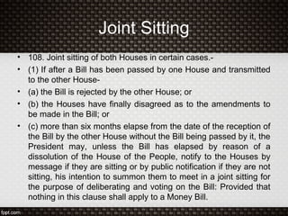 Joint Sitting
• 108. Joint sitting of both Houses in certain cases.-
• (1) If after a Bill has been passed by one House and transmitted
to the other House-
• (a) the Bill is rejected by the other House; or
• (b) the Houses have finally disagreed as to the amendments to
be made in the Bill; or
• (c) more than six months elapse from the date of the reception of
the Bill by the other House without the Bill being passed by it, the
President may, unless the Bill has elapsed by reason of a
dissolution of the House of the People, notify to the Houses by
message if they are sitting or by public notification if they are not
sitting, his intention to summon them to meet in a joint sitting for
the purpose of deliberating and voting on the Bill: Provided that
nothing in this clause shall apply to a Money Bill.
 