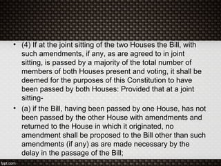 • (4) If at the joint sitting of the two Houses the Bill, with
such amendments, if any, as are agreed to in joint
sitting, is passed by a majority of the total number of
members of both Houses present and voting, it shall be
deemed for the purposes of this Constitution to have
been passed by both Houses: Provided that at a joint
sitting-
• (a) if the Bill, having been passed by one House, has not
been passed by the other House with amendments and
returned to the House in which it originated, no
amendment shall be proposed to the Bill other than such
amendments (if any) as are made necessary by the
delay in the passage of the Bill;
 