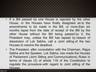 • If a Bill passed by one House is rejected by the other
House, or the Houses have finally disagreed as to the
amendments to be made in the Bill, or more than six
months lapse from the date of receipt of the Bill by the
other House without the Bill being passed by it, the
President may, unless the Bill has lapsed by reason of
dissolution of Lok Sabha, call a Joint sitting of the two
Houses to resolve the deadlock.
• The President, after consultation with the Chairman, Rajya
Sabha and the Speaker, Lok Sabha, has made the Houses
of Parliament (Joint Sitting and Communications) Rules in
terms of clause (3) of article 118 of the Constitution to
regulate the procedure with regard to Joint sitting of the
Houses.
 