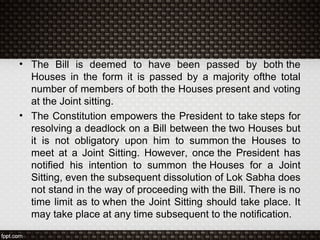 • The Bill is deemed to have been passed by both the
Houses in the form it is passed by a majority ofthe total
number of members of both the Houses present and voting
at the Joint sitting.
• The Constitution empowers the President to take steps for
resolving a deadlock on a Bill between the two Houses but
it is not obligatory upon him to summon the Houses to
meet at a Joint Sitting. However, once the President has
notified his intention to summon the Houses for a Joint
Sitting, even the subsequent dissolution of Lok Sabha does
not stand in the way of proceeding with the Bill. There is no
time limit as to when the Joint Sitting should take place. It
may take place at any time subsequent to the notification.
 
