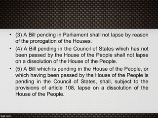 • (3) A Bill pending in Parliament shall not lapse by reason
of the prorogation of the Houses.
• (4) A Bill pending in the Council of States which has not
been passed by the House of the People shall not lapse
on a dissolution of the House of the People.
• (5) A Bill which is pending in the House of the People, or
which having been passed by the House of the People is
pending in the Council of States, shall, subject to the
provisions of article 108, lapse on a dissolution of the
House of the People.
 