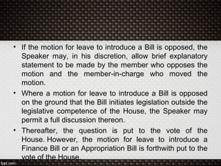 • If the motion for leave to introduce a Bill is opposed, the
Speaker may, in his discretion, allow brief explanatory
statement to be made by the member who opposes the
motion and the member-in-charge who moved the
motion.
• Where a motion for leave to introduce a Bill is opposed
on the ground that the Bill initiates legislation outside the
legislative competence of the House, the Speaker may
permit a full discussion thereon.
• Thereafter, the question is put to the vote of the
House. However, the motion for leave to introduce a
Finance Bill or an Appropriation Bill is forthwith put to the
vote of the House.
 