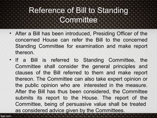 Reference of Bill to Standing
Committee
• After a Bill has been introduced, Presiding Officer of the
concerned House can refer the Bill to the concerned
Standing Committee for examination and make report
thereon.
• If a Bill is referred to Standing Committee, the
Committee shall consider the general principles and
clauses of the Bill referred to them and make report
thereon. The Committee can also take expert opinion or
the public opinion who are interested in the measure.
After the Bill has thus been considered, the Committee
submits its report to the House. The report of the
Committee, being of persuasive value shall be treated
as considered advice given by the Committees.
 