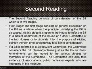 Second Reading
• The Second Reading consists of consideration of the Bill
which is in two stages.
• First Stage: The first stage consists of general discussion on
the Bill as a whole when the principle underlying the Bill is
discussed. At this stage it is open to the House to refer the Bill
to a Select Committee of the House or a Joint Committee of
the two Houses or to circulate it for the purpose of eliciting
opinion thereon or to straightaway take it into consideration.
• If a Bill is referred to a Select/Joint Committee, the Committee
considers the Bill clause-by-clause just as the House does.
Amendments can be moved to the various clauses by
members of the Committee. The Committee can also take
evidence of associations, public bodies or experts who are
interested in the measure.
 