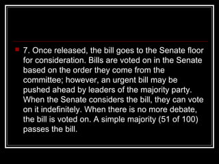  7. Once released, the bill goes to the Senate floor
for consideration. Bills are voted on in the Senate
based on the order they come from the
committee; however, an urgent bill may be
pushed ahead by leaders of the majority party.
When the Senate considers the bill, they can vote
on it indefinitely. When there is no more debate,
the bill is voted on. A simple majority (51 of 100)
passes the bill.
 