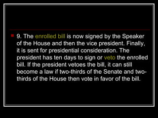 9. The enrolled bill is now signed by the Speaker
of the House and then the vice president. Finally,
it is sent for presidential consideration. The
president has ten days to sign or veto the enrolled
bill. If the president vetoes the bill, it can still
become a law if two-thirds of the Senate and two-
thirds of the House then vote in favor of the bill.
 